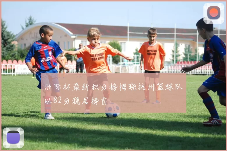洲际杯最新积分榜揭晓杭州篮球队以82分稳居榜首