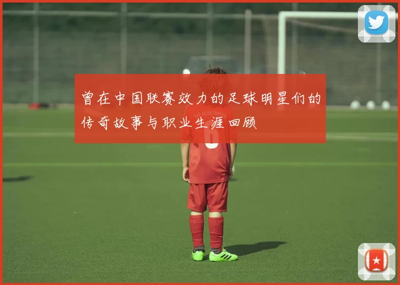 曾在中国联赛效力的足球明星们的传奇故事与职业生涯回顾