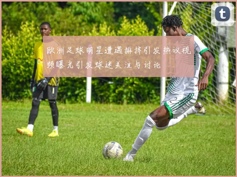 欧洲足球明星遭遇排挤引发热议视频曝光引发球迷关注与讨论