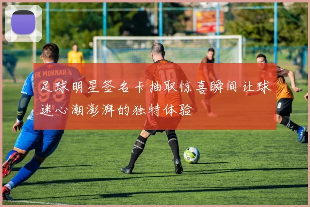 足球明星签名卡抽取惊喜瞬间让球迷心潮澎湃的独特体验