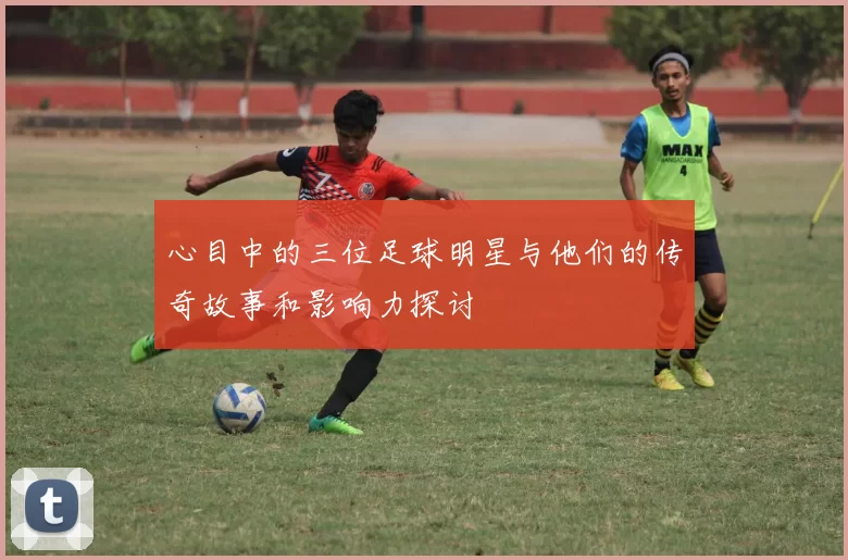 心目中的三位足球明星与他们的传奇故事和影响力探讨