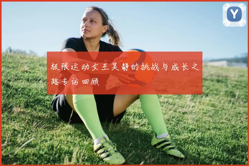 极限运动女王吴静的挑战与成长之路专访回顾