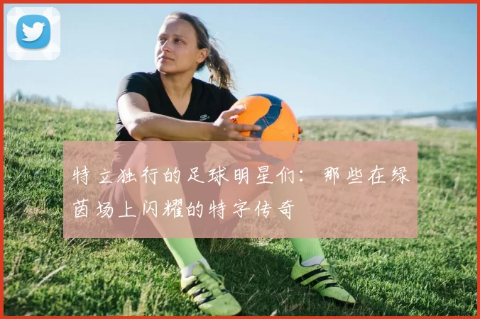 特立独行的足球明星们：那些在绿茵场上闪耀的特字传奇