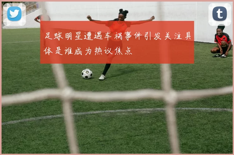 足球明星遭遇车祸事件引发关注具体是谁成为热议焦点