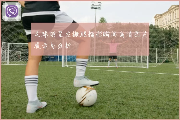 足球明星左撇腿精彩瞬间高清图片展示与分析
