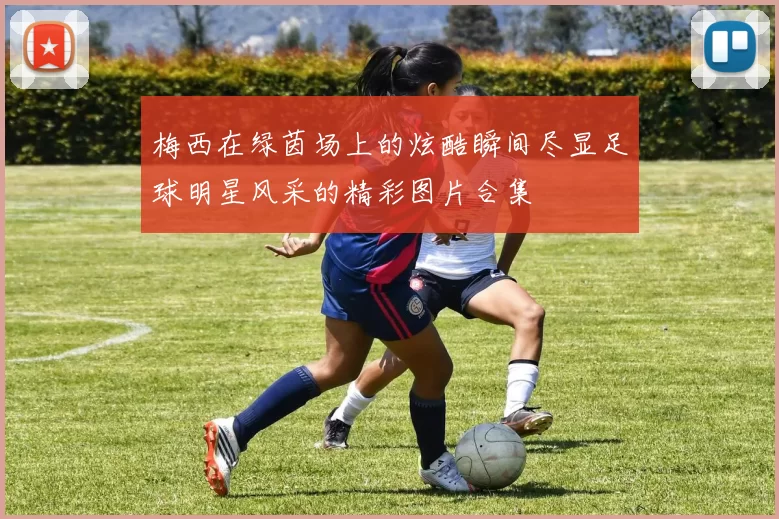 梅西在绿茵场上的炫酷瞬间尽显足球明星风采的精彩图片合集