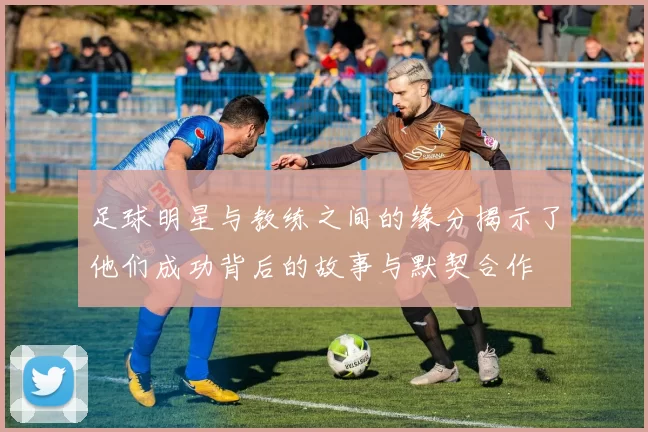 足球明星与教练之间的缘分揭示了他们成功背后的故事与默契合作
