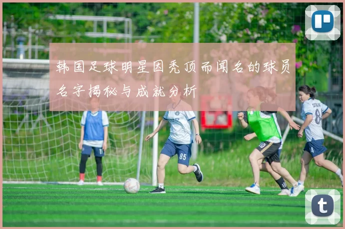 韩国足球明星因秃顶而闻名的球员名字揭秘与成就分析