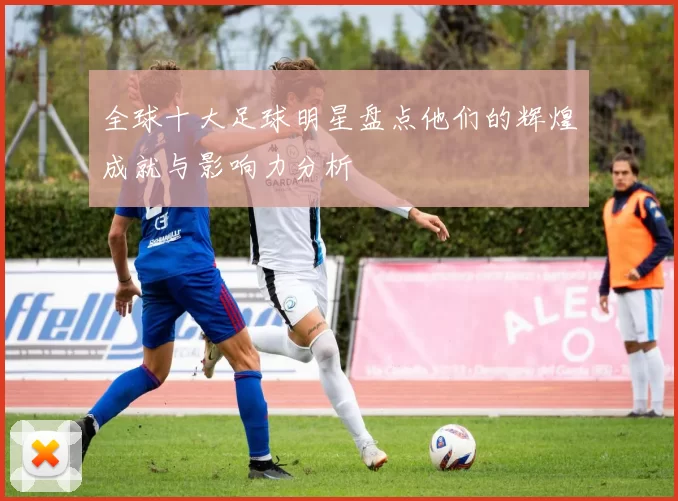 全球十大足球明星盘点他们的辉煌成就与影响力分析