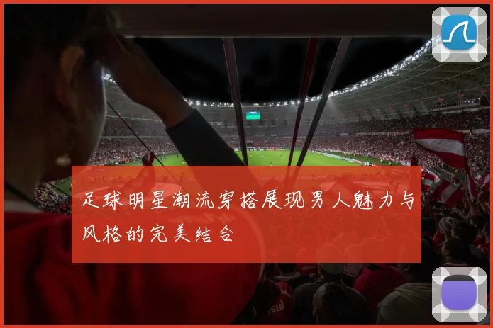 足球明星潮流穿搭展现男人魅力与风格的完美结合