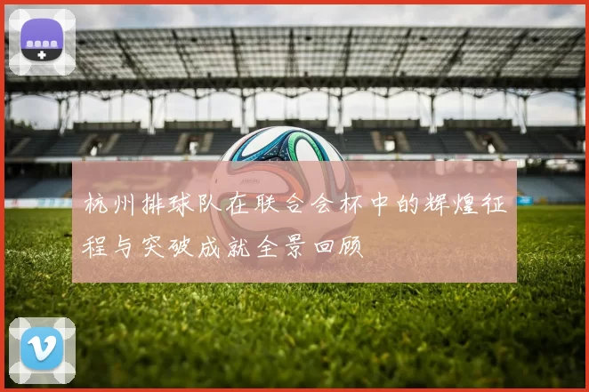 杭州排球队在联合会杯中的辉煌征程与突破成就全景回顾