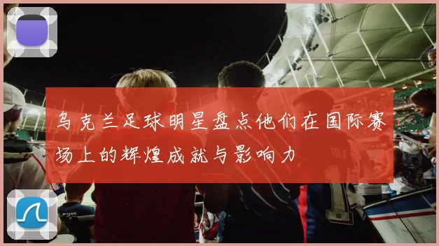 乌克兰足球明星盘点他们在国际赛场上的辉煌成就与影响力