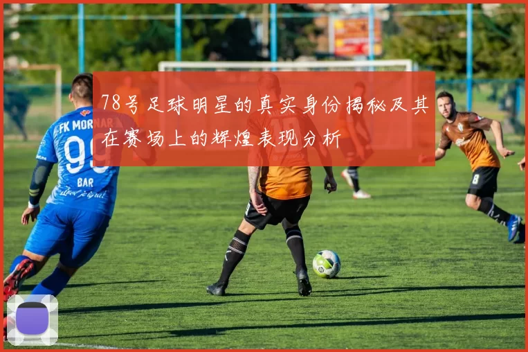 78号足球明星的真实身份揭秘及其在赛场上的辉煌表现分析